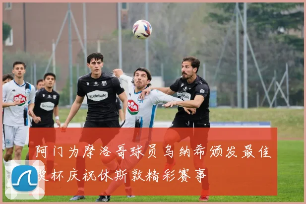 阿门为摩洛哥球员乌纳希颁发最佳奖杯庆祝休斯敦精彩赛事