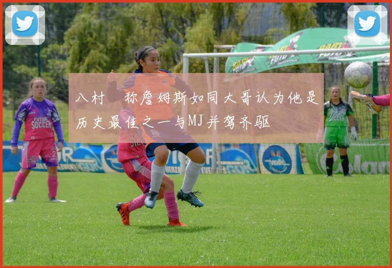 八村塁称詹姆斯如同大哥认为他是历史最佳之一与MJ并驾齐驱