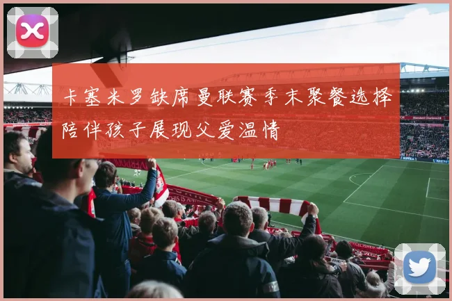 卡塞米罗缺席曼联赛季末聚餐选择陪伴孩子展现父爱温情