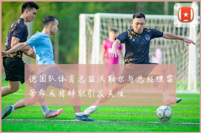 德国队体育总监沃勒尔与总经理雷蒂希或将辞职引发关注