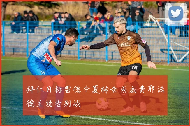 拜仁目标雷德今夏转会或成费耶诺德主场告别战