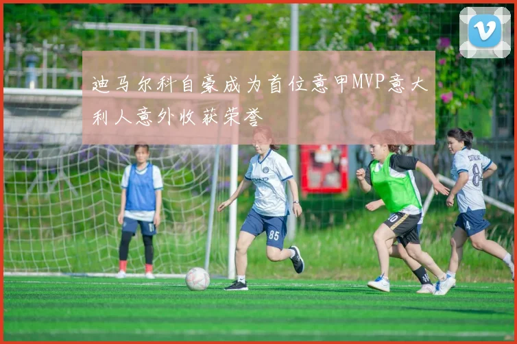 迪马尔科自豪成为首位意甲MVP意大利人意外收获荣誉