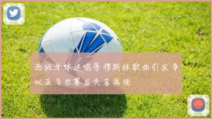 西班牙球迷唱辱穆斯林歌曲引发争议亚马尔赛后失落离场