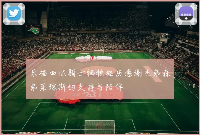 乐福回忆骑士牺牲经历感谢杰弗森弗莱琼斯的支持与陪伴