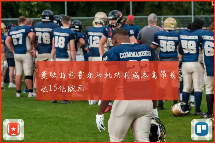 曼联打包霍尔和托纳利成本高昂或达15亿欧元