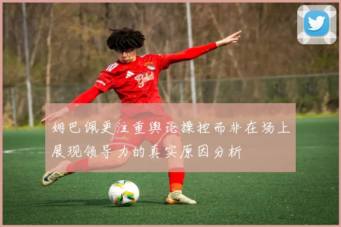 姆巴佩更注重舆论操控而非在场上展现领导力的真实原因分析