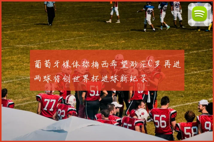葡萄牙媒体称梅西希望渺茫C罗再进两球将创世界杯进球新纪录