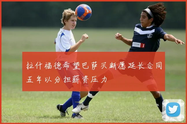 拉什福德希望巴萨买断愿延长合同五年以分担薪资压力