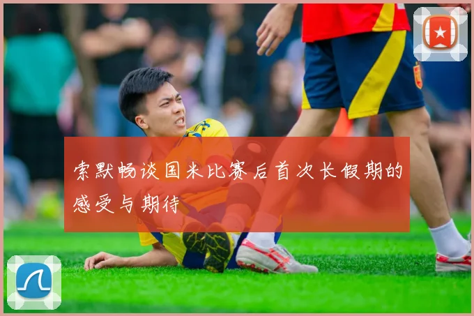 索默畅谈国米比赛后首次长假期的感受与期待