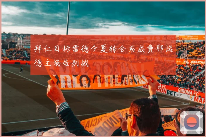拜仁目标雷德今夏转会或成费耶诺德主场告别战