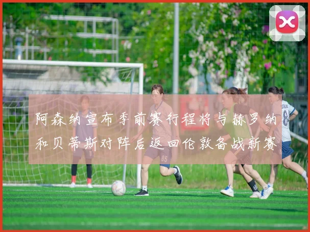 阿森纳宣布季前赛行程将与赫罗纳和贝蒂斯对阵后返回伦敦备战新赛季