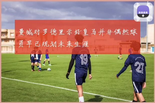 曼城对罗德里示好皇马并非偶然球员早已规划未来生涯