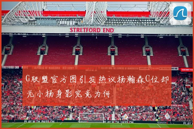 G联盟官方图引发热议杨瀚森C位却无小杨身影究竟为何