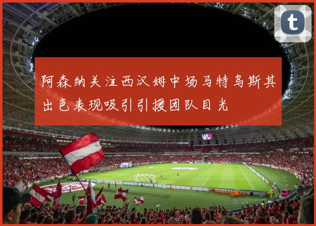 阿森纳关注西汉姆中场马特乌斯其出色表现吸引引援团队目光