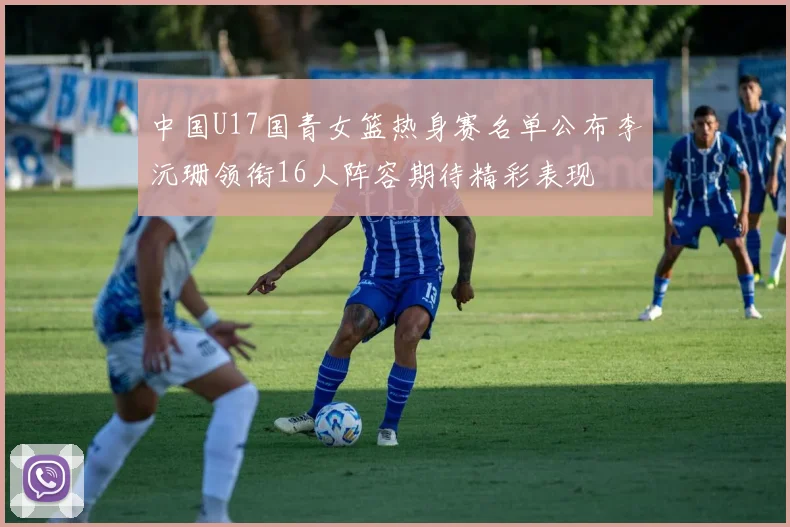中国U17国青女篮热身赛名单公布李沅珊领衔16人阵容期待精彩表现