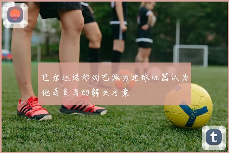 巴尔达诺称姆巴佩为进球机器认为他是皇马的解决方案