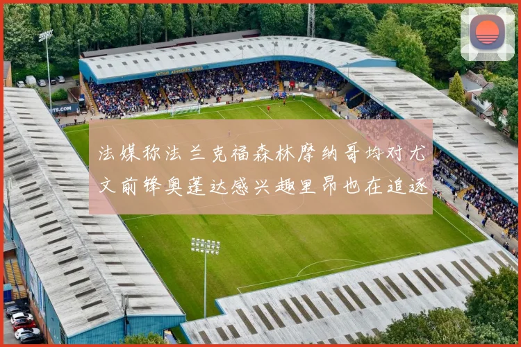 法媒称法兰克福森林摩纳哥均对尤文前锋奥蓬达感兴趣里昂也在追逐他
