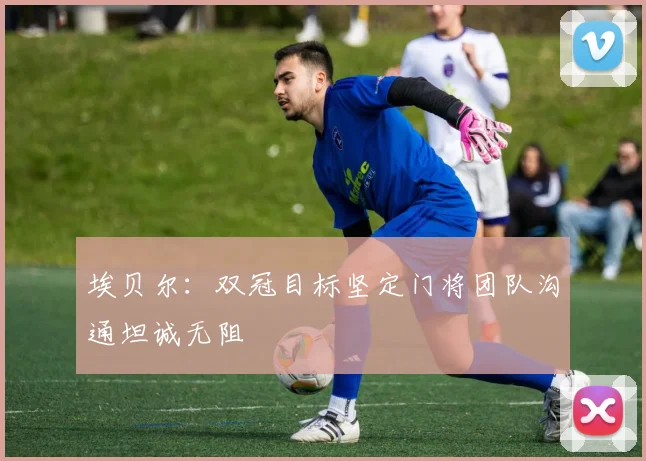 埃贝尔：双冠目标坚定门将团队沟通坦诚无阻