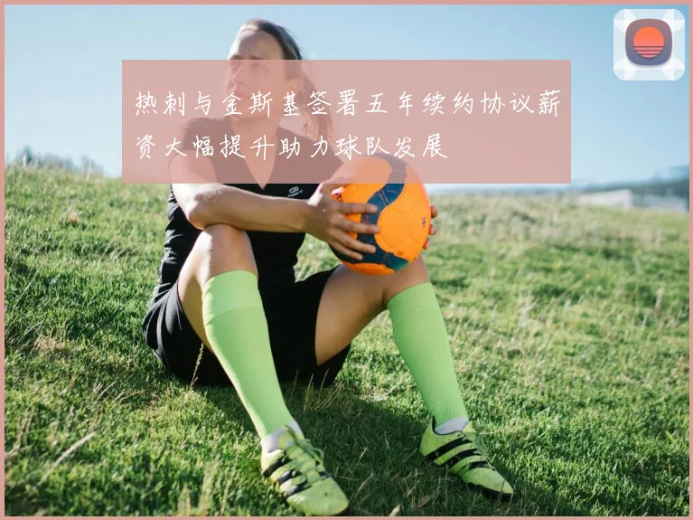 热刺与金斯基签署五年续约协议薪资大幅提升助力球队发展
