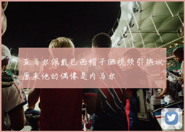 亚马尔佩戴巴西帽子晒视频引热议原来他的偶像是内马尔