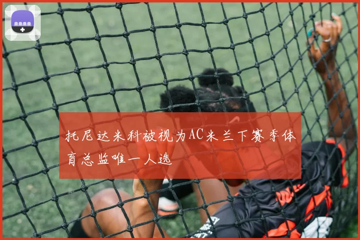 托尼达米科被视为AC米兰下赛季体育总监唯一人选